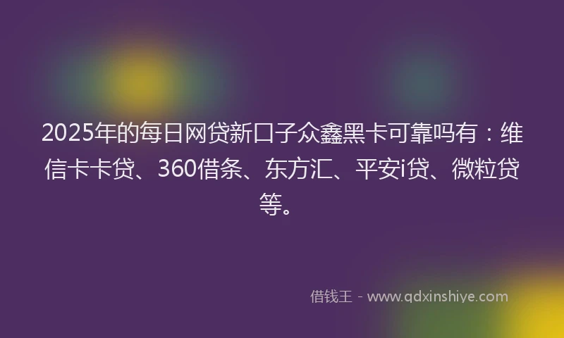 2025年的每日网贷新口子众鑫黑卡可靠吗有：维信卡卡贷、360借条、东方汇、平安i贷、微粒贷等。