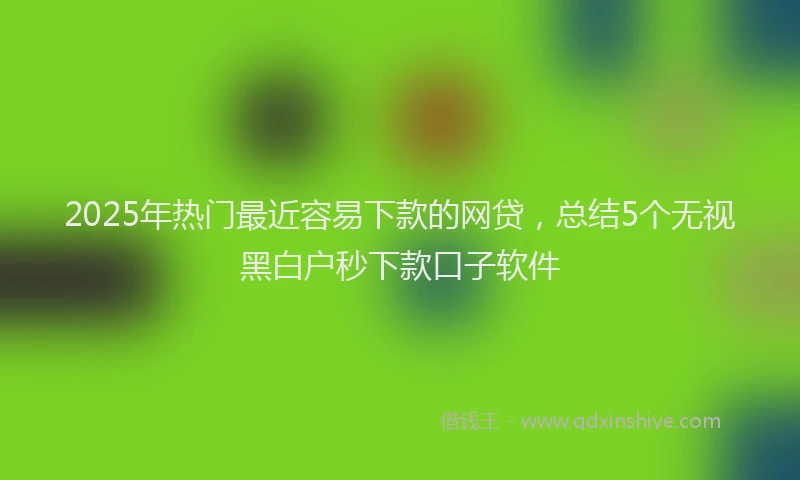 2025年热门最近容易下款的网贷，总结5个无视黑白户秒下款口子软件