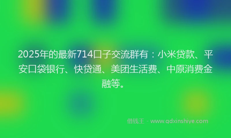 2025年的最新714口子交流群有：小米贷款、平安口袋银行、快贷通、美团生活费、中原消费金融等。