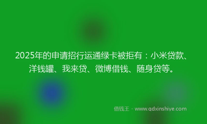2025年的申请招行运通绿卡被拒有：小米贷款、洋钱罐、我来贷、微博借钱、随身贷等。