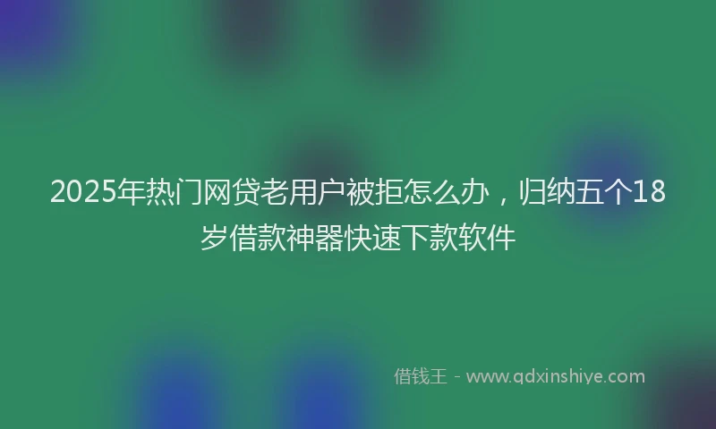 2025年热门网贷老用户被拒怎么办，归纳五个18岁借款神器快速下款软件