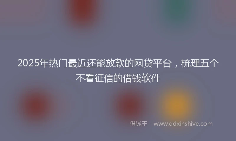 2025年热门最近还能放款的网贷平台，梳理五个不看征信的借钱软件