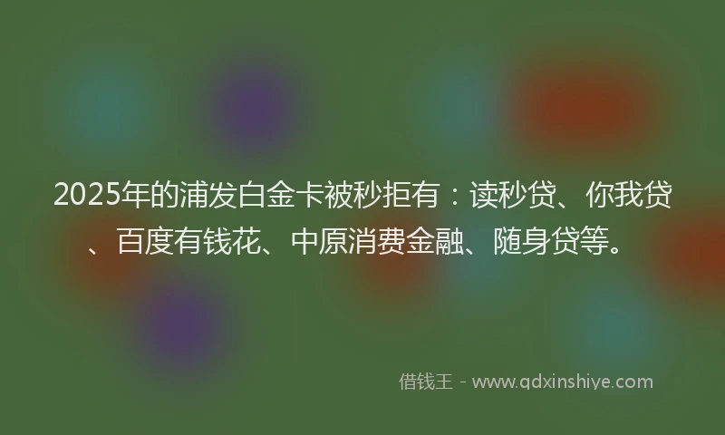 2025年的浦发白金卡被秒拒有：读秒贷、你我贷、百度有钱花、中原消费金融、随身贷等。