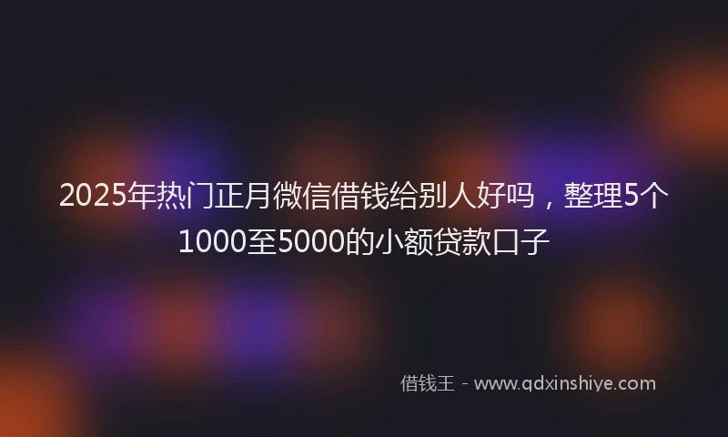 2025年热门正月微信借钱给别人好吗，整理5个1000至5000的小额贷款口子