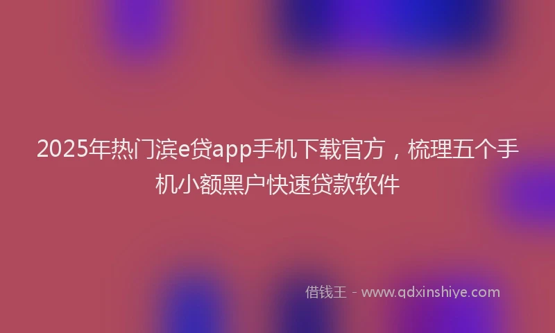 2025年热门滨e贷app手机下载官方，梳理五个手机小额黑户快速贷款软件