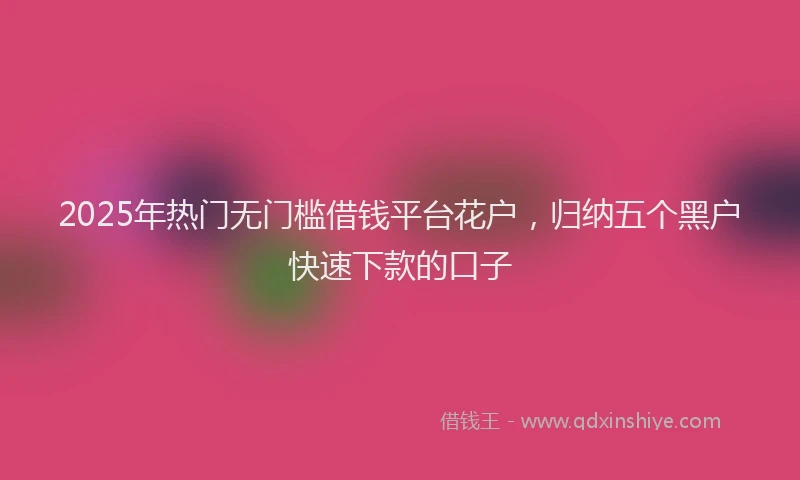 2025年热门无门槛借钱平台花户，归纳五个黑户快速下款的口子