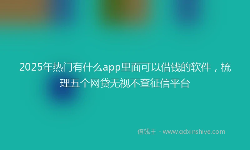 2025年热门有什么app里面可以借钱的软件，梳理五个网贷无视不查征信平台