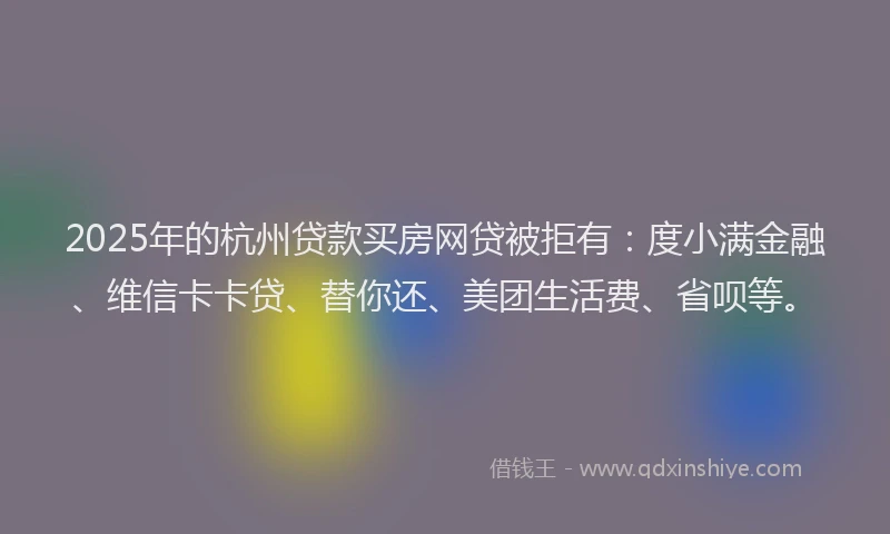 2025年的杭州贷款买房网贷被拒有：度小满金融、维信卡卡贷、替你还、美团生活费、省呗等。