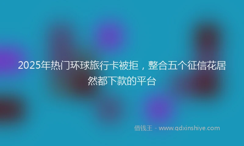2025年热门环球旅行卡被拒，整合五个征信花居然都下款的平台