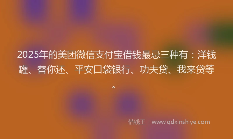 2025年的美团微信支付宝借钱最忌三种有：洋钱罐、替你还、平安口袋银行、功夫贷、我来贷等。