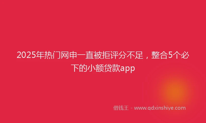 2025年热门网申一直被拒评分不足，整合5个必下的小额贷款app