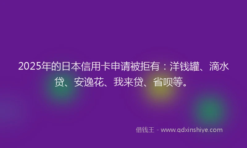 2025年的日本信用卡申请被拒有：洋钱罐、滴水贷、安逸花、我来贷、省呗等。