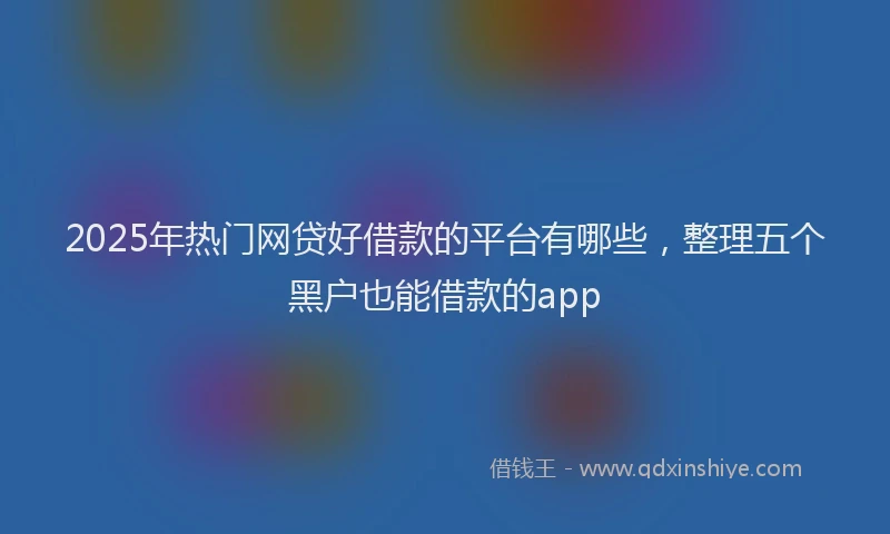 2025年热门网贷好借款的平台有哪些，整理五个黑户也能借款的app