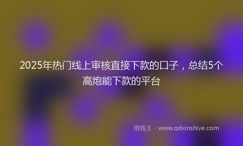 2025年热门线上审核直接下款的口子，总结5个高炮能下款的平台