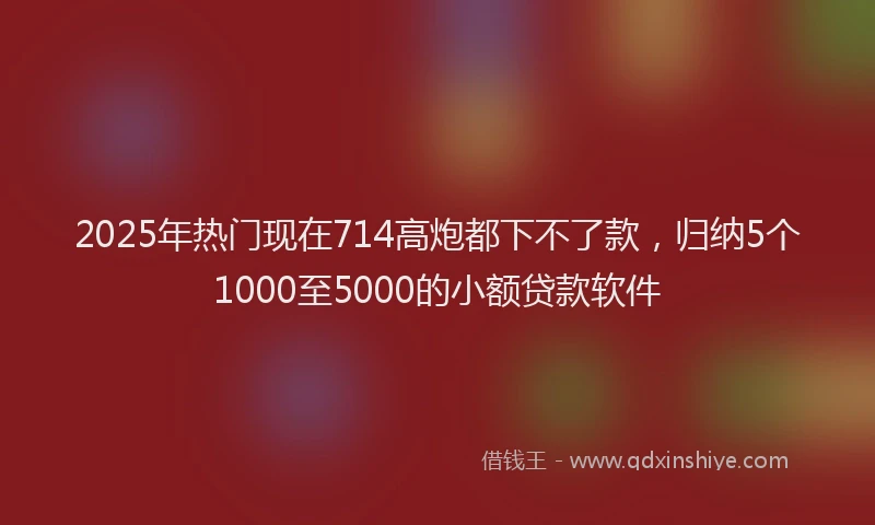 2025年热门现在714高炮都下不了款，归纳5个1000至5000的小额贷款软件