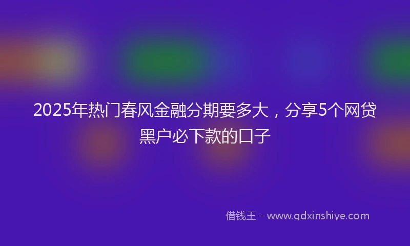 2025年热门春风金融分期要多大，分享5个网贷黑户必下款的口子
