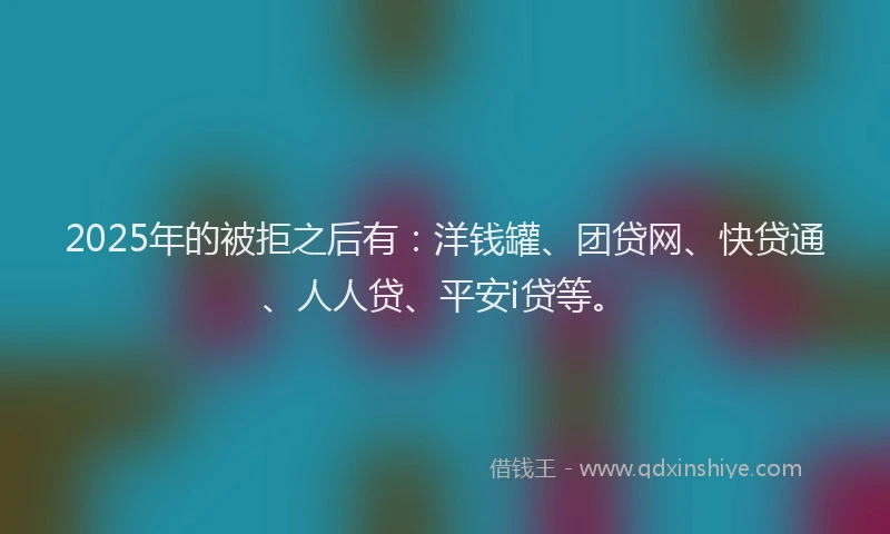2025年的被拒之后有：洋钱罐、团贷网、快贷通、人人贷、平安i贷等。