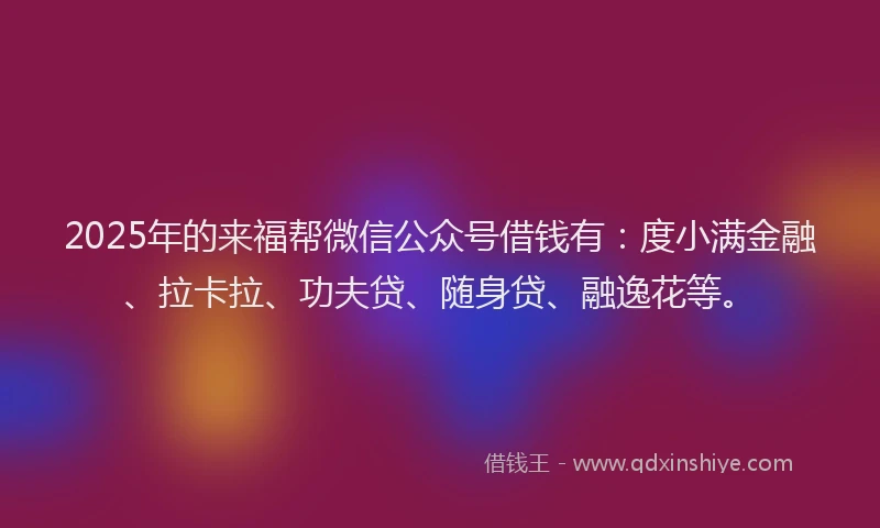2025年的来福帮微信公众号借钱有：度小满金融、拉卡拉、功夫贷、随身贷、融逸花等。