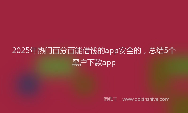 2025年热门百分百能借钱的app安全的，总结5个黑户下款app