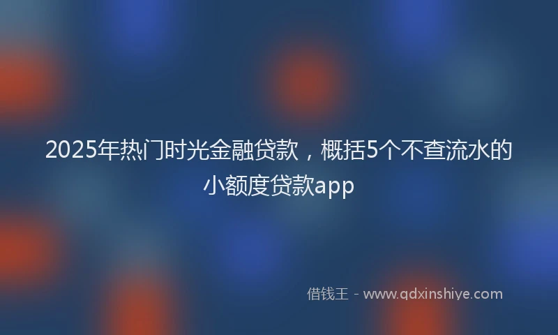 2025年热门时光金融贷款，概括5个不查流水的小额度贷款app