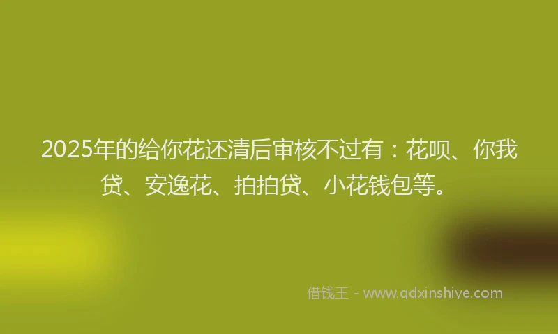 2025年的给你花还清后审核不过有：花呗、你我贷、安逸花、拍拍贷、小花钱包等。