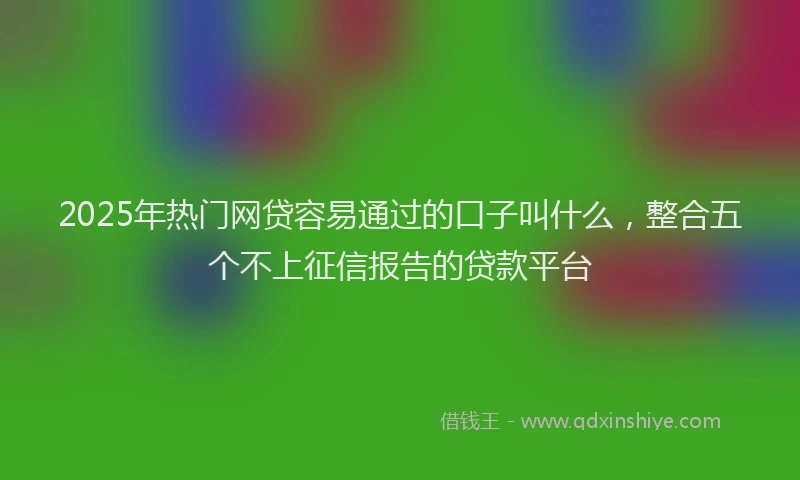 2025年热门网贷容易通过的口子叫什么，整合五个不上征信报告的贷款平台