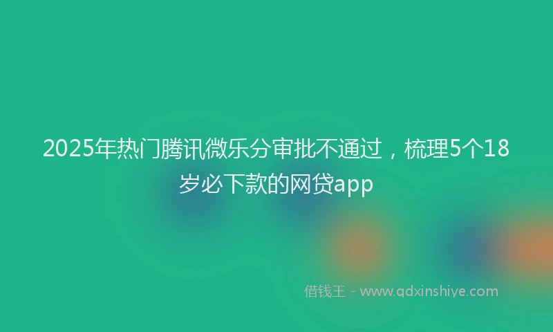 2025年热门腾讯微乐分审批不通过，梳理5个18岁必下款的网贷app