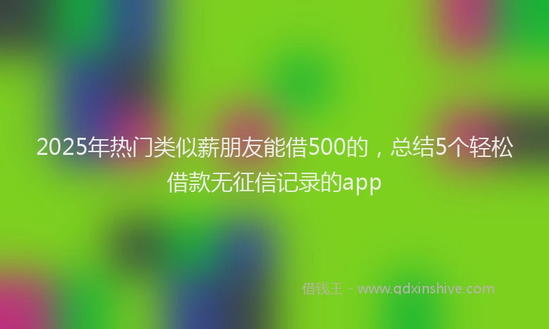 2025年热门类似薪朋友能借500的，总结5个轻松借款无征信记录的app