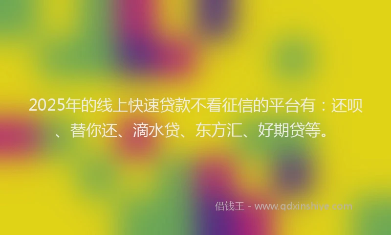 2025年的线上快速贷款不看征信的平台有：还呗、替你还、滴水贷、东方汇、好期贷等。