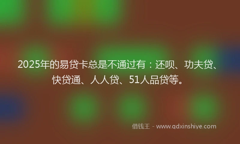 2025年的易贷卡总是不通过有：还呗、功夫贷、快贷通、人人贷、51人品贷等。