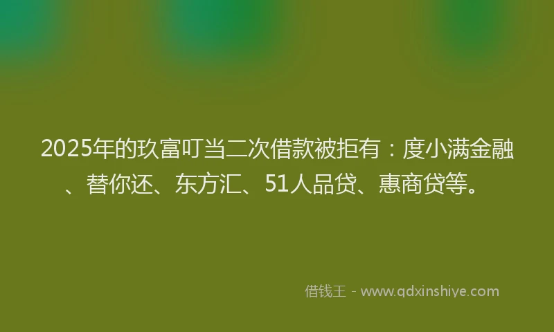 2025年的玖富叮当二次借款被拒有：度小满金融、替你还、东方汇、51人品贷、惠商贷等。