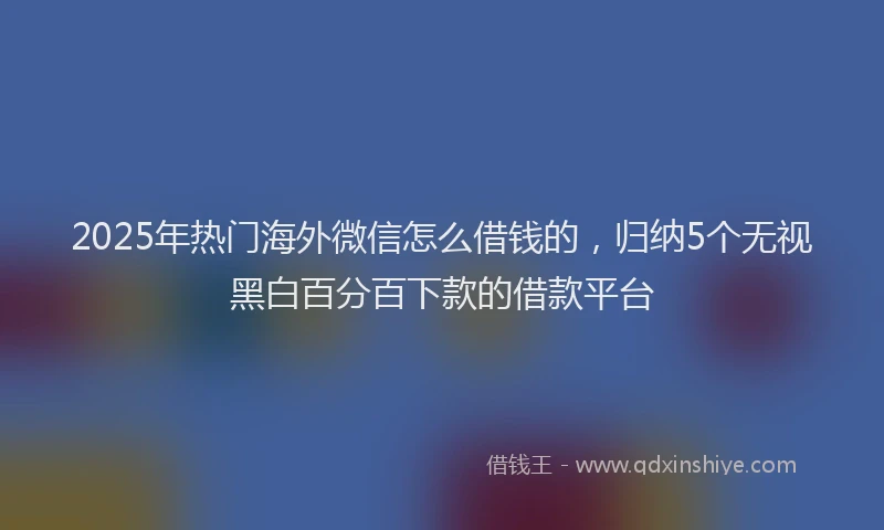 2025年热门海外微信怎么借钱的，归纳5个无视黑白百分百下款的借款平台
