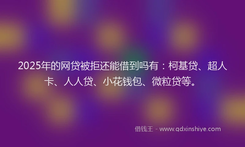 2025年的网贷被拒还能借到吗有：柯基贷、超人卡、人人贷、小花钱包、微粒贷等。