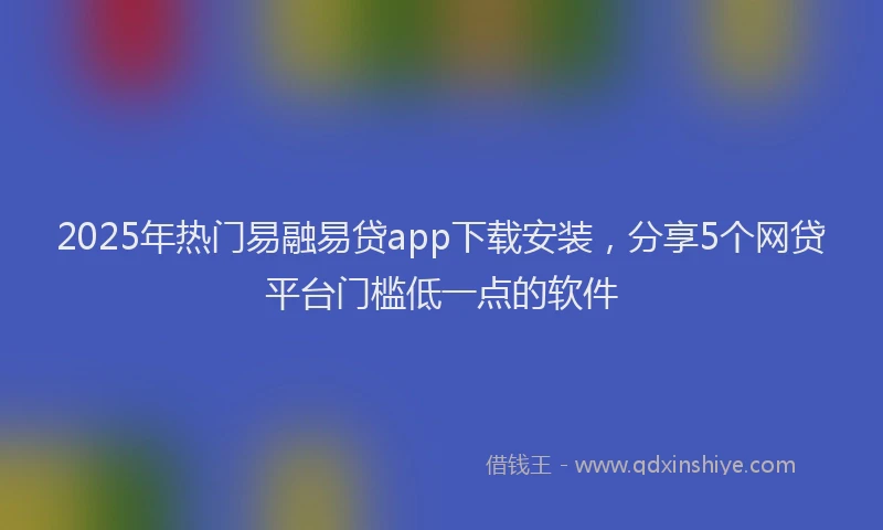 2025年热门易融易贷app下载安装，分享5个网贷平台门槛低一点的软件