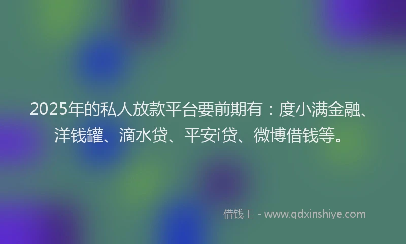 2025年的私人放款平台要前期有：度小满金融、洋钱罐、滴水贷、平安i贷、微博借钱等。