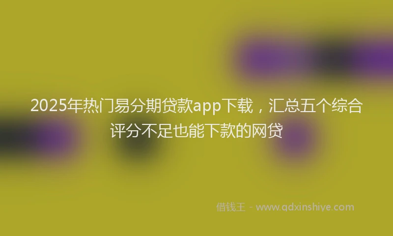 2025年热门易分期贷款app下载，汇总五个综合评分不足也能下款的网贷