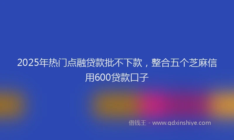 2025年热门点融贷款批不下款，整合五个芝麻信用600贷款口子