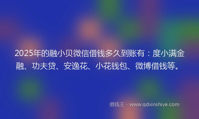 2025年的融小贝微信借钱多久到账有：度小满金融、功夫贷、安逸花、小花钱包、微博借钱等。