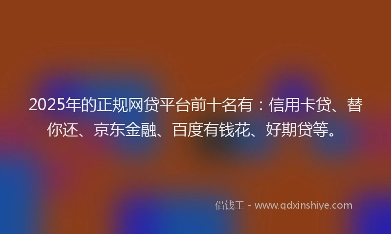 2025年的正规网贷平台前十名有：信用卡贷、替你还、京东金融、百度有钱花、好期贷等。