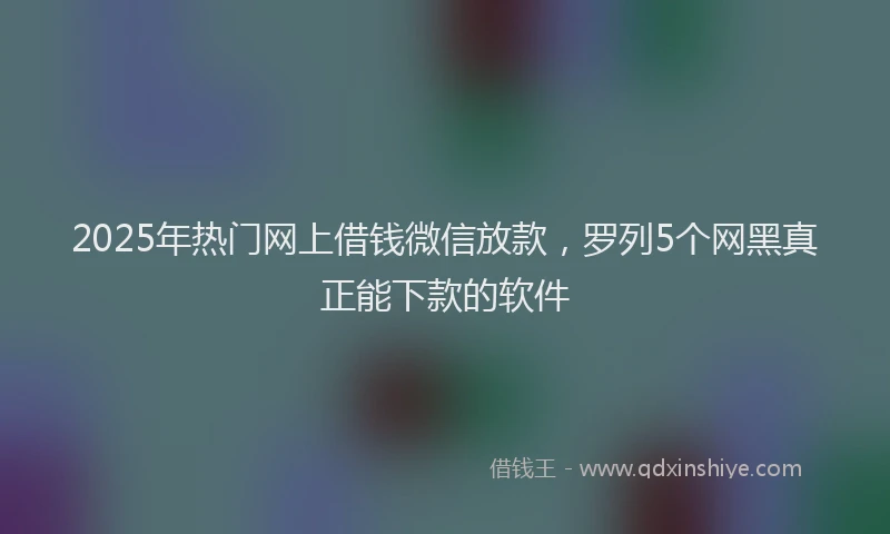 2025年热门网上借钱微信放款，罗列5个网黑真正能下款的软件