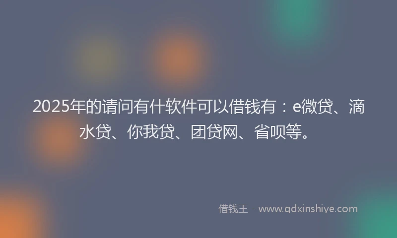 2025年的请问有什软件可以借钱有：e微贷、滴水贷、你我贷、团贷网、省呗等。