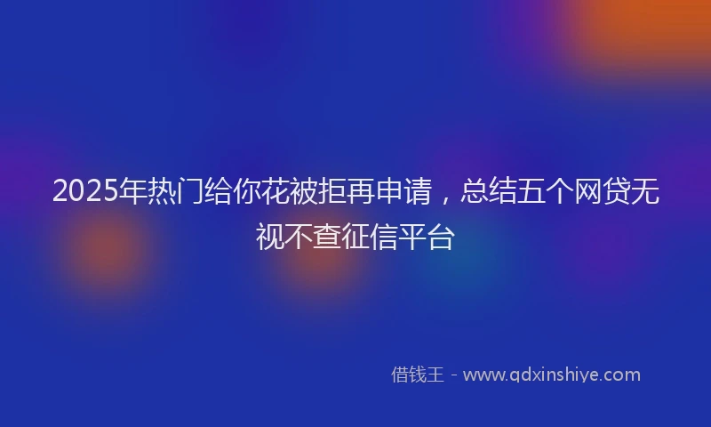 2025年热门给你花被拒再申请，总结五个网贷无视不查征信平台