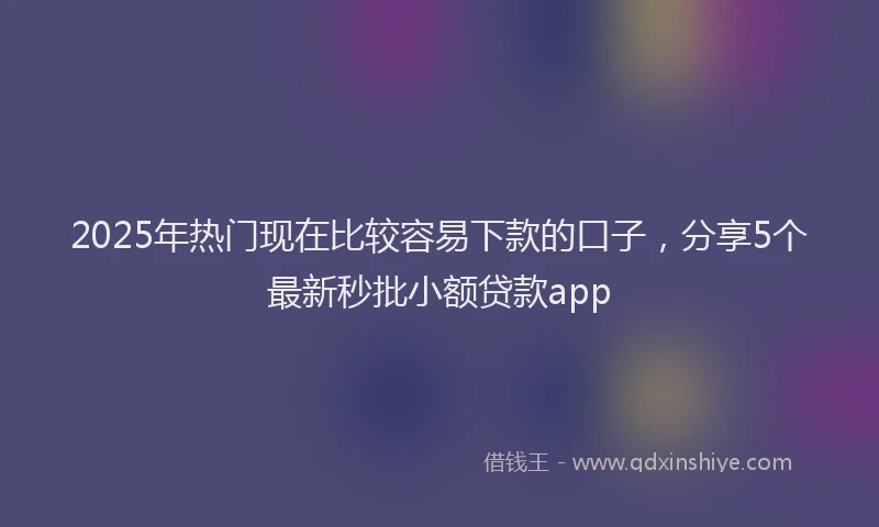 2025年热门现在比较容易下款的口子，分享5个最新秒批小额贷款app