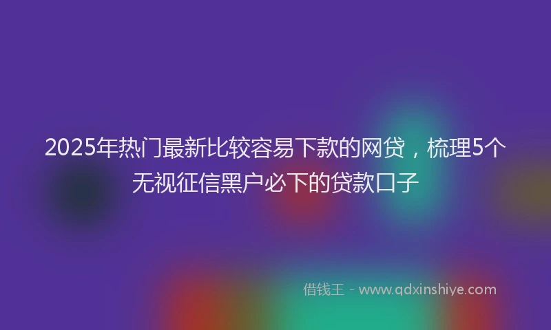 2025年热门最新比较容易下款的网贷，梳理5个无视征信黑户必下的贷款口子