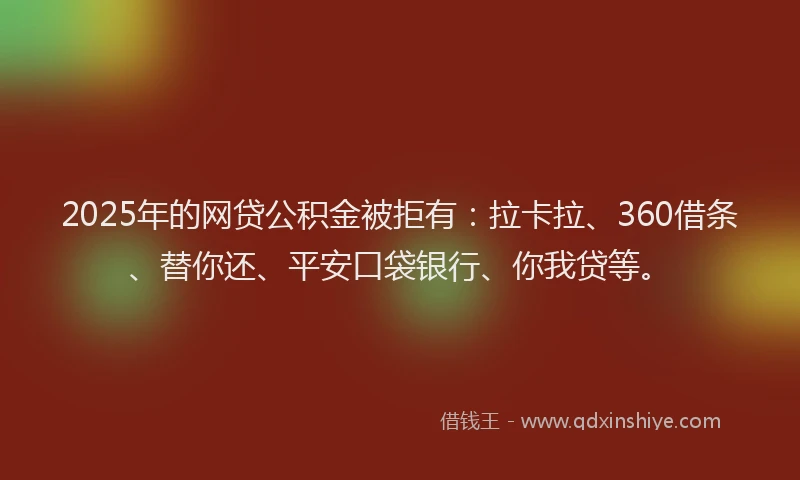 2025年的网贷公积金被拒有：拉卡拉、360借条、替你还、平安口袋银行、你我贷等。