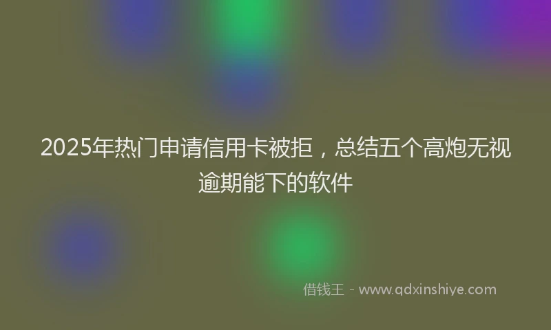 2025年热门申请信用卡被拒，总结五个高炮无视逾期能下的软件