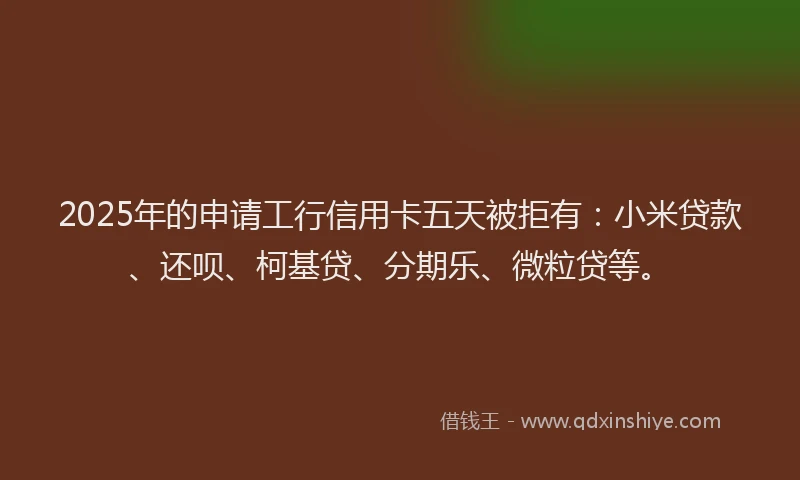 2025年的申请工行信用卡五天被拒有：小米贷款、还呗、柯基贷、分期乐、微粒贷等。