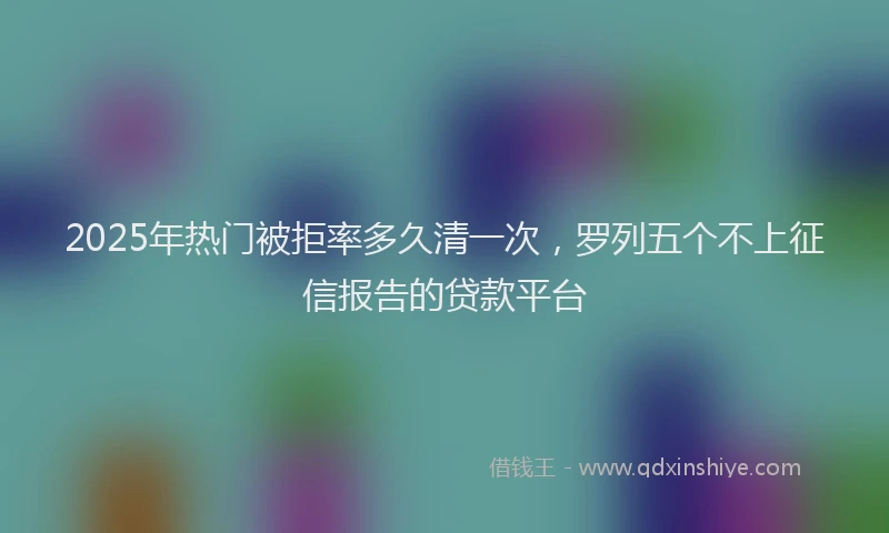 2025年热门被拒率多久清一次，罗列五个不上征信报告的贷款平台