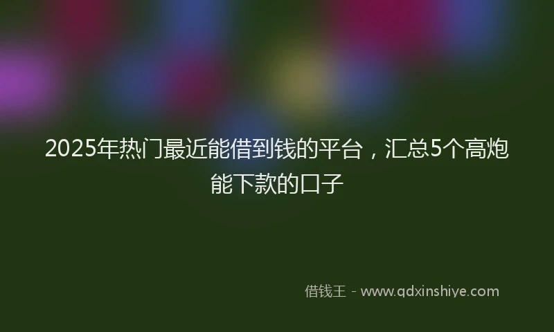 2025年热门最近能借到钱的平台，汇总5个高炮能下款的口子
