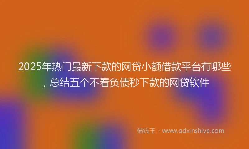 2025年热门最新下款的网贷小额借款平台有哪些，总结五个不看负债秒下款的网贷软件